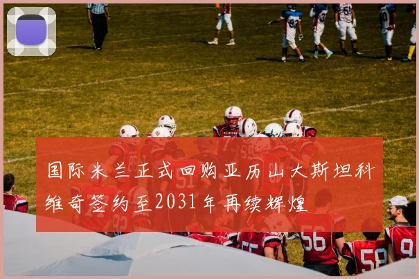 国际米兰正式回购亚历山大斯坦科维奇签约至2031年再续辉煌