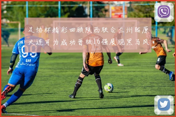 足协杯精彩回顾陕西联合兰州陇原大连可为成功晋级16强展现黑马风采
