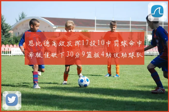 恩比德高效发挥17投10中罚球命中率极佳砍下30分9篮板4助攻助球队获胜