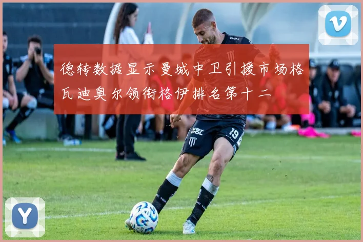 德转数据显示曼城中卫引援市场格瓦迪奥尔领衔格伊排名第十二