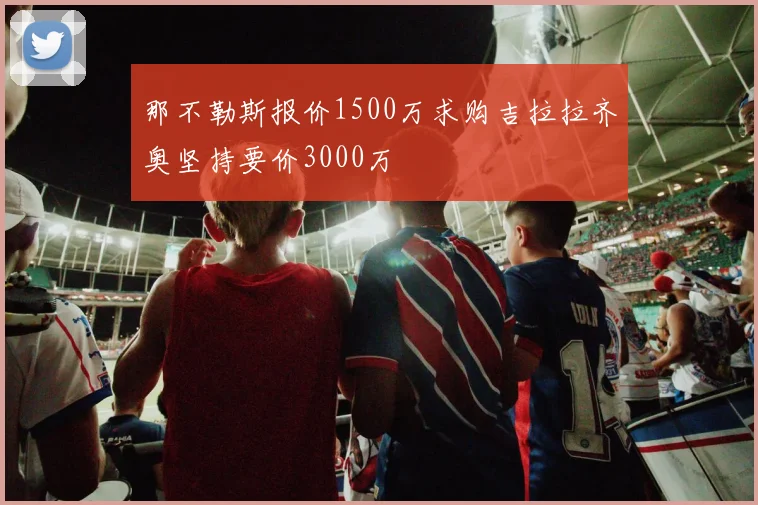 那不勒斯报价1500万求购吉拉拉齐奥坚持要价3000万