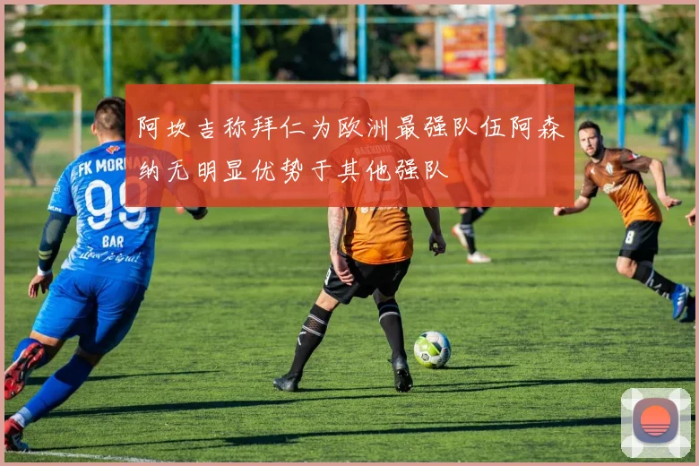 阿坎吉称拜仁为欧洲最强队伍阿森纳无明显优势于其他强队
