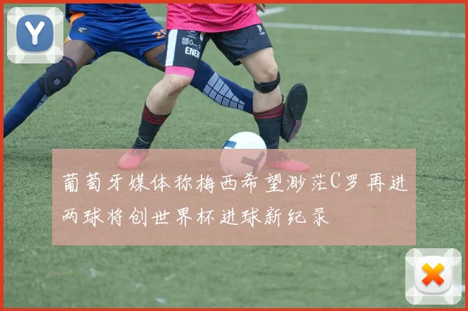 葡萄牙媒体称梅西希望渺茫C罗再进两球将创世界杯进球新纪录