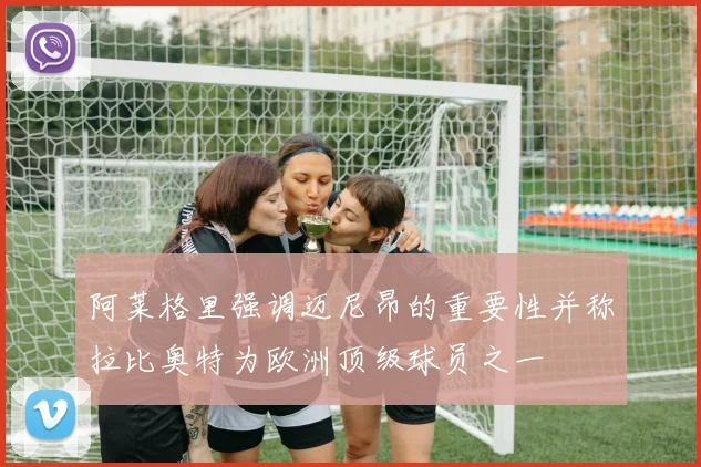 阿莱格里强调迈尼昂的重要性并称拉比奥特为欧洲顶级球员之一