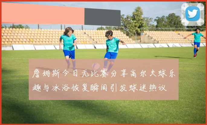 詹姆斯今日无比赛分享高尔夫球乐趣与冰浴恢复瞬间引发球迷热议