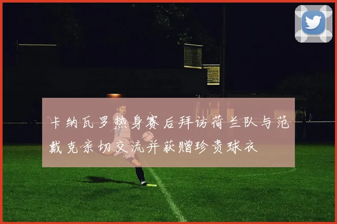 卡纳瓦罗热身赛后拜访荷兰队与范戴克亲切交流并获赠珍贵球衣