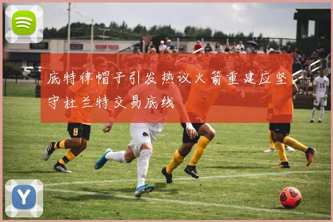 底特律帽子引发热议火箭重建应坚守杜兰特交易底线